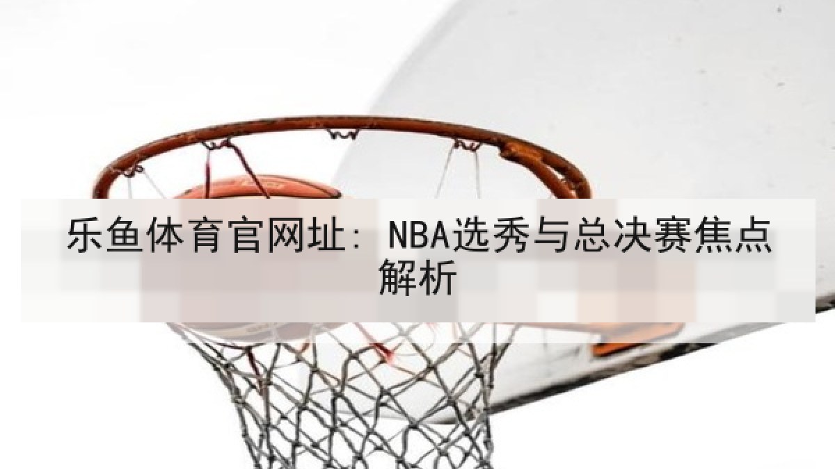 乐鱼体育官网址: NBA选秀与总决赛焦点解析 乐鱼体育官网址: NBA选秀与总决赛焦点解析